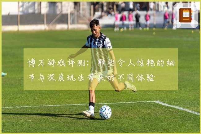 博万游戏评测：那些令人惊艳的细节与深度玩法带来的不同体验