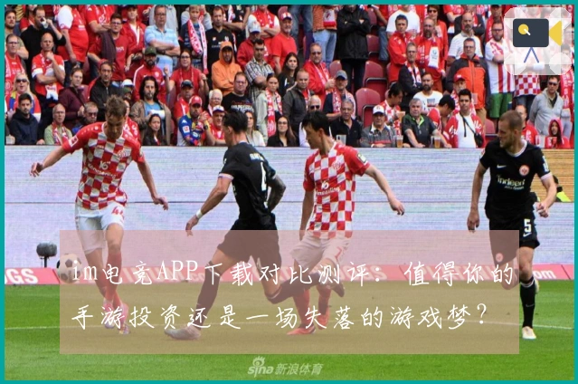 im电竞APP下载对比测评：值得你的手游投资还是一场失落的游戏梦？