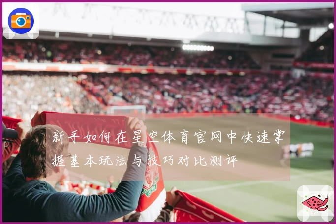 新手如何在星空体育官网中快速掌握基本玩法与技巧对比测评