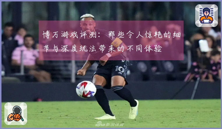 博万游戏评测：那些令人惊艳的细节与深度玩法带来的不同体验