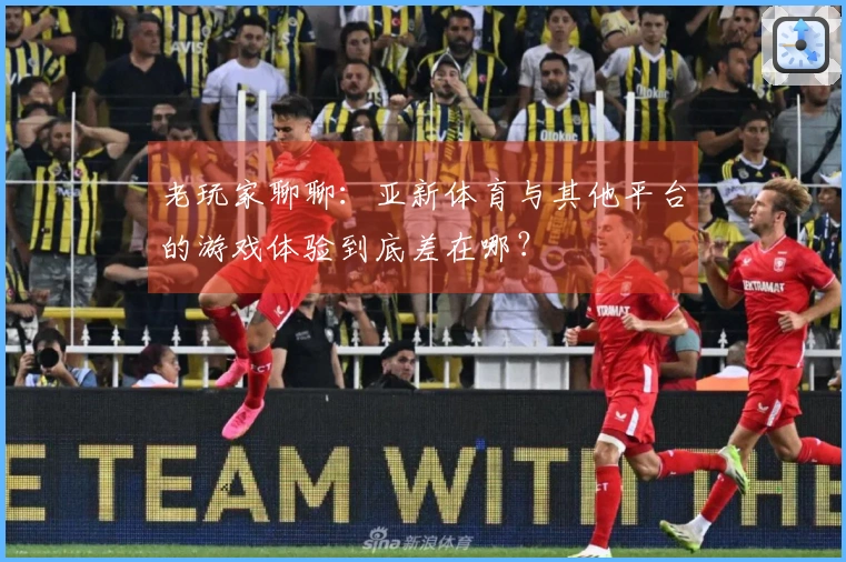 老玩家聊聊：亚新体育与其他平台的游戏体验到底差在哪？