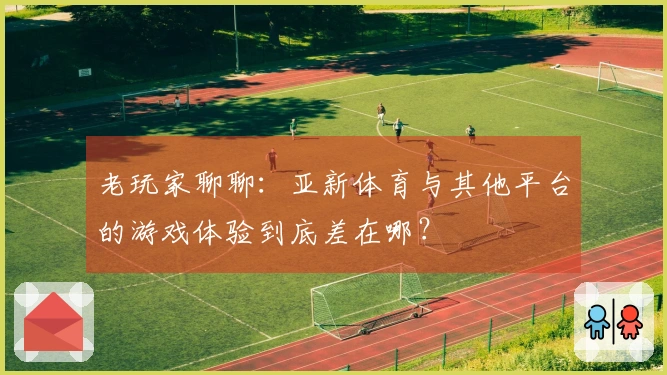 老玩家聊聊：亚新体育与其他平台的游戏体验到底差在哪？